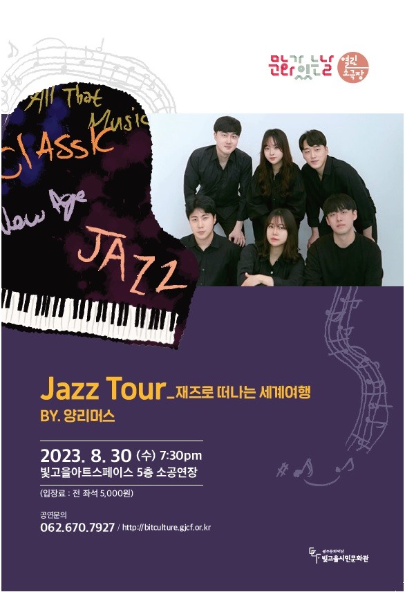 공 연 명 : 문화가있는날 열린소극장 「Jazz Tour (재즈로 떠나는 세계여행)」, 공연단체 : 양리머스, 공연일시 : 2023. 8. 30.(수) 19:30, 러닝타임 : 60분, 공연장소 : 빛고을아트스페이스 5층 소공연장, 입 장 료 : 전석 5,000원 (취약계층 10석 무료제공), 공연문의 : 062-670-7927 / http://bitculture.gjcf.or.kr