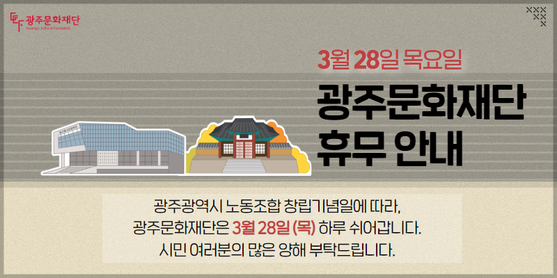 3월 28일 목요일 광주문화재단 휴무 안내광주광역시 노동조합 창립기념일에 따라, 광주문화재단은 3월 28일(목) 하루 쉬어갑니다. 시민 여러분의 많은 양해 부탁드립니다.