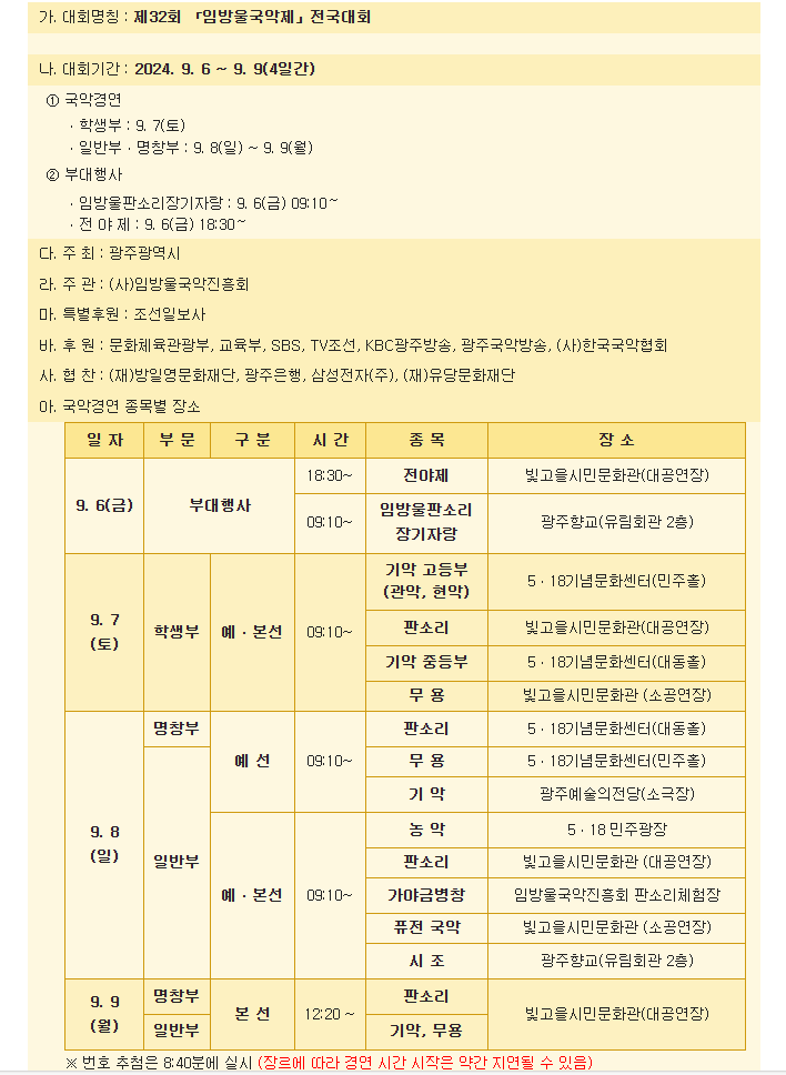 가. 대회명칭 : 제32회 「임방울국악제」전국대회&nbsp;나. 대회기간 : 2024. 9. 6 ~ 9. 9(4일간)①국악경연ㆍ학생부 : 9. 7(토)ㆍ일반부ㆍ명창부 : 9. 8(일) ~ 9. 9(월)&nbsp;&nbsp;&nbsp; &nbsp;②부대행사ㆍ임방울판소리장기자랑 : 9. 6(금) 09:10～ㆍ전 야 제 : 9. 6(금) 18:30～다. 주 최 : 광주광역시라. 주 관 : (사)임방울국악진흥회마. 특별후원 : 조선일보사바. 후 원 : 문화체육관광부, 교육부, SBS, TV조선, KBC광주방송, 광주국악방송, (사)한국국악협회사. 협 찬 : (재)방일영문화재단, 광주은행, 삼성전자(주), (재)유당문화재단&nbsp;아. 국악경연 종목별 장소9. 6(금)부대행사&nbsp;&nbsp; &nbsp;시간 - 18:30~종목 - 전야제장소 - 빛고을시민문화관(대공연장)시간 - 09:10~종목 - 임방울판소리장기자랑장소 - 광주향교(유림회관 2층)9. 7(토)학생부 예ㆍ본선시간 - 09:10~종목 - 기악 고등부(관악, 현악)장소 - 5ㆍ18기념문화센터(민주홀)종목- 판소리장소 - 빛고을시민문화관(대공연장)종목 - 기악 중등부장소 - 5ㆍ18기념문화센터(대동홀)종목 - 무 용장소 - 빛고을시민문화관 (소공연장)9. 8(일)명창부 예선시간 - 09:10~종목 - 판소리장소 - 5ㆍ18기념문화센터(대동홀)종목 - 무 용장소 - 5ㆍ18기념문화센터(민주홀)종목 - 기 악장소 - 광주예술의전당(소극장)일반부 예ㆍ본선시간 - 09:10~종목 - 농 악장소 - 5ㆍ18 민주광장종목 - 판소리장소 - 빛고을시민문화관 (대공연장)종목 - 가야금병창장소 - 임방울국악진흥회 판소리체험장종목 - 퓨전 국악장소 - 빛고을시민문화관 (소공연장)종목 - 시 조장소 - 광주향교(유림회관 2층9. 9(월)명창부,일반부 본 선시간 - 12:20 ~종목 - 판소리장소 - 빛고을시민문화관(대공연장)종목 - 기악, 무용장소 - 빛고을시민문화관(대공연장)※ 번호 추첨은 8:40분에 실시 (장르에 따라 경연 시간 시작은 약간 지연될 수 있음)