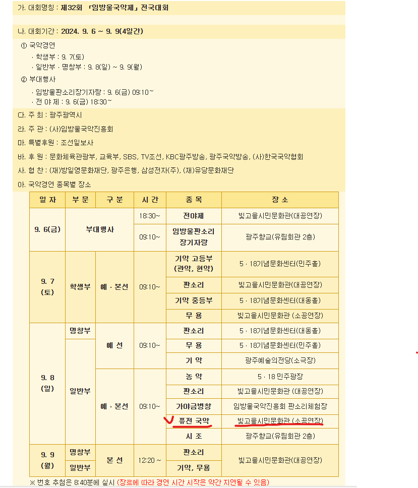 가. 대회명칭 : 제32회 「임방울국악제」전국대회&nbsp;나. 대회기간 : 2024. 9. 6 ~ 9. 9(4일간)①국악경연ㆍ학생부 : 9. 7(토)ㆍ일반부ㆍ명창부 : 9. 8(일) ~ 9. 9(월)&nbsp;&nbsp;&nbsp; &nbsp;②부대행사ㆍ임방울판소리장기자랑 : 9. 6(금) 09:10～ㆍ전 야 제 : 9. 6(금) 18:30～다. 주 최 : 광주광역시라. 주 관 : (사)임방울국악진흥회마. 특별후원 : 조선일보사바. 후 원 : 문화체육관광부, 교육부, SBS, TV조선, KBC광주방송, 광주국악방송, (사)한국국악협회사. 협 찬 : (재)방일영문화재단, 광주은행, 삼성전자(주), (재)유당문화재단&nbsp;아. 국악경연 종목별 장소9. 6(금)부대행사&nbsp;&nbsp; &nbsp;시간 - 18:30~종목 - 전야제장소 - 빛고을시민문화관(대공연장)시간 - 09:10~종목 - 임방울판소리장기자랑장소 - 광주향교(유림회관 2층)9. 7(토)학생부 예ㆍ본선시간 - 09:10~종목 - 기악 고등부(관악, 현악)장소 - 5ㆍ18기념문화센터(민주홀)종목- 판소리장소 - 빛고을시민문화관(대공연장)종목 - 기악 중등부장소 - 5ㆍ18기념문화센터(대동홀)종목 - 무 용장소 - 빛고을시민문화관 (소공연장)9. 8(일)명창부 예선시간 - 09:10~종목 - 판소리장소 - 5ㆍ18기념문화센터(대동홀)종목 - 무 용장소 - 5ㆍ18기념문화센터(민주홀)종목 - 기 악장소 - 광주예술의전당(소극장)일반부 예ㆍ본선시간 - 09:10~종목 - 농 악장소 - 5ㆍ18 민주광장종목 - 판소리장소 - 빛고을시민문화관 (대공연장)종목 - 가야금병창장소 - 임방울국악진흥회 판소리체험장종목 - 퓨전 국악장소 - 빛고을시민문화관 (소공연장)종목 - 시 조장소 - 광주향교(유림회관 2층9. 9(월)명창부,일반부 본 선시간 - 12:20 ~종목 - 판소리장소 - 빛고을시민문화관(대공연장)종목 - 기악, 무용장소 - 빛고을시민문화관(대공연장)※ 번호 추첨은 8:40분에 실시 (장르에 따라 경연 시간 시작은 약간 지연될 수 있음)