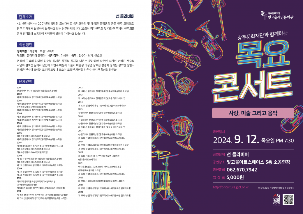 광주문화재단과 함께하는 목요콘서트 사랑, 미술 그리고 음악공연일시 2024. 9. 12. 목요일 PM 7:30공연단체 선 클라비어공연장소 빛고을아트스페이스 5층 소공연장공연문의 062.670.7942입장료 5,000원http://bitculture.gjcf.or.kr단체소개선 클라비어&lt;선 클라비어&gt;는 2001년에 창단된 조선대학교 음악교육과 및 대학원 졸업생의 동문 연주 모임으로, 광주 지역에서 활발하게 활동하고 있는 연주단체입니다. 29회의 정기연주회 및 다양한 주제의 연주회를 통해 관객들과 소통하며 지역음악 발전에 기여하고 있습니다.회원명단명예회장 : 서영화 회장: 구복희부회장 : 문마리아 윤민아 음악감독 : 이상 총무: 전수아 회계: 설효선 권성혜 구복희 김미영 김수형 김시온 김정희 김지영 나은수 문마리아 박우현 박지현 변혜진 서승희 서영화 효선 심미자 윤민아 이민주 이상 이슬기 이윤정 이정연 장효진 정경희 정시은 정의빈 정한나 정혜균 전수아 조미연 조민정 조빛나 조소미 조유진 차민희 하은수 하지완 황상희 황인화단체연혁2001선클라비어 창단 연주회 (광주문화예술회관 소극장)2002제2회 선클라비어 정기연주회 (광주문화예술회관 소극장)2003제3회 선클라비어 정기연주회 (광주문화예술회관 소극장) 순천 초청 연주회 (순천문화예술회관)제4회 선클라비어 정기연주회 (광주문화예술회관 소극장) 2004제5회 선클라비어 정기연주회 (광주문화예술회관 소극장) 제6회 선클라비어 정기연주회 (광주문화예술회관 소극장) 2005제7회 선클라비어 정기연주회 (광주문화예술회관 소극장) 제8회 선클라비어 정기연주회 (광주문화예술회관 소극장) 2006제주 초청 연주회 (제주한라아트홀 대극장)제9회 선클라비어 정기연주회 (광주문화예술회관 소극장)2007제10회 선클라비어 정기연주회 (광주문화예술회관 소극장)제주 초청 연주회 (제주한라아트홀 대극장)여수 초청 연주회 (여수시민회관 대극장)2008제11회 선클라비어 정기연주회 (광주문화예술회관 소극장)제주 초청 연주회 (제주한라아트홀 대극장)제12회 선클라비어 정기연주회 (광주문화예술회관 소극장) 2009제13회 선클라비어 정기연주회 (광주문화예술회관 소극장) 제14회 선클라비어 정기연주회 (광주문화예술회관 소극장) 2010까메라타 꼴레기움 초청연주회 피아노협주곡의 밤 (광주문화예술회관소극장)제 15회 선클라비어 정기연주회 (유스퀘어문화관 금호아트홀) 2011제 16회 선클라비어 정기연주회 (광주문화예술회관 소극장) 제 17회 선클라비어 정기연주회 (광주문화예술회관 소극장)2012제 18회 선클라비어 정기연주회 (광주문화예술회관 소극장)2013제 19회 선클라비어 정기연주회 (빛고을 아트스페이스)2014제 20회 선클라비어 정기연주회 (빛고을 아트스페이스)2015선클라비어 천원의낭만 (광주문화예술회관 소극장)2016선클라비어 천원의낭만 (광주문화예술회관 소극장) 선클라비어 천원의낭만 (광주문화예술회관 대극장)제 21회 선클라비어 정기연주회 (빛고을 아트스페이스)2017선클라비어 천원의낭만 (광주문화예술회관 소극장)제 22회 선클라비어 정기연주회 (빛고을 아트스페이스)2019제 23회 선클라비어 정기연주회 (광주문화예술회관 소극장) 제 24회 선클라비어 정기연주회 (빛고을 아트스페이스)2020제 25회 선클라비어 정기연주회 베토벤 나빌레라(빛고을 아트스페이스)2021아시아아트심포니오케스트라 피아노포르테의 호흡 (광주문화예술회관 소극장)제 26회 선클라비어 정기연주회 (빛고을 아트스페이스)2022제 27회 선클라비어 정기연주회 (빛고을 아트스페이스)2023제 28회 선클라비어 정기연주회 (유스퀘어문화관 금호아트홀) 2024제 29회 선클라비어 정기연주회 (유스퀘어문화관 금호아트홀)