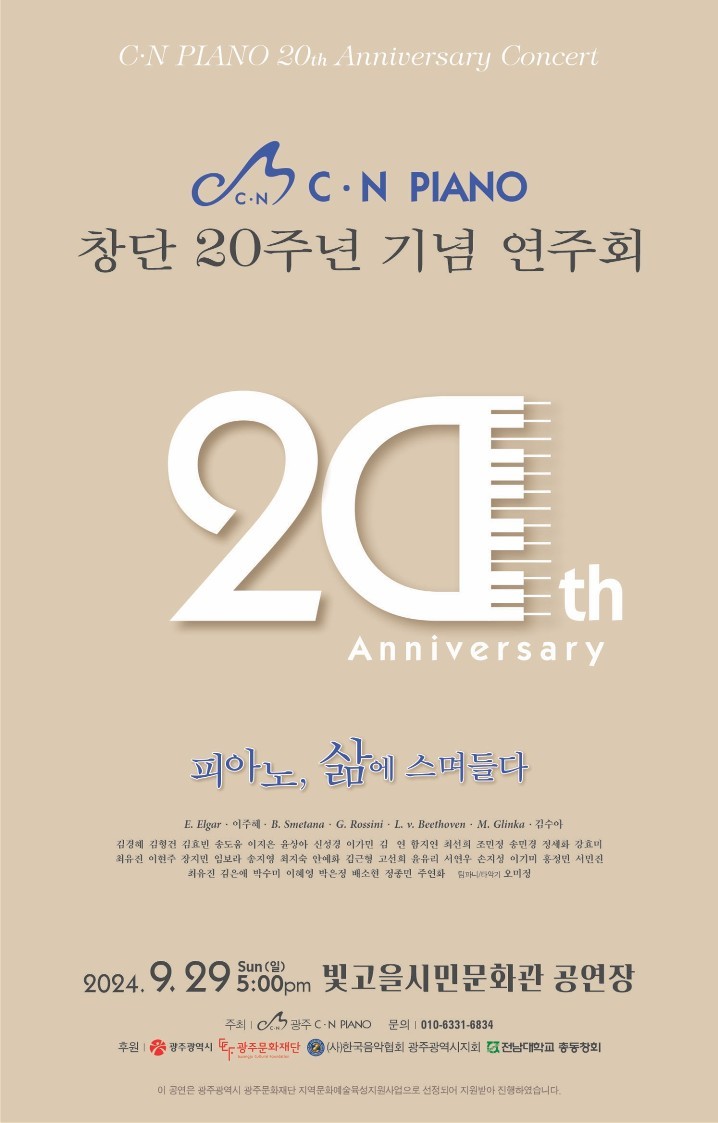 제39회 CN PIANO 정기연주회 20주년 기념연주회 Grand Festival“피아노, 삶에 스며들다”  &nbsp;  일시 : 2024년 9월29일 일요일 오후5시 장    소 :  빛고을시민문화관   &nbsp;    &nbsp;  피아노, 씨앗을 심다시작을 당당하게,....... Allegro con brio E.Elgar - Pomp and Circumstance March No.1 for 4pianos 16hands          ( 7;00 )Pf 1    김경혜  ,   김형건      Pf 2    김효빈    ,   송도움   Pf 3    이지은  ,   윤상아      Pf 4    이민지    ,   이가민          &nbsp;  꿈 많던 대학 시절 ........FantasieJoo-Hye Lee - Animation Music Medley for 4Pianos 16hands                  ( 12;00 )Pf 1    김연   ,   함지연       Pf 2   최선희   ,   조민정 Pf 3   송민경  ,   정세화       Pf 4   강효미   ,   최유진98  &nbsp;    &nbsp;  피아노, 싹을 틔우다교정을 거닐던 순수했던 그때로 돌아가 .....FioreB. Smetana - Symphonic Poem `Má vlast`, II. Die Moldau for 2pianos 8hands  스메타나 교향시 나의 조국 중 2악장 몰다우Allegro con moto non Agitato 체코 제목인 블타바(Vltava)는 흔히 독일어 명칭 몰다우(Die Moldau)로도 알려진 곡으로, 1874년 11월 20일에서 12월 8일 사이에 작곡되었으며, 1875년 4월 4일에 초연되었다. 체코슬로바키아의 보헤미아 중앙부를 지나 프라하 시를 흘러가는 블타바 강을 묘사했다.매년 열리는 “프라하의 봄” 축제의 개막 작품으로 연주되는 체코를 대표하는 작품이다.  &nbsp;  Pf 1  이현주03 ,   임보라       Pf 2   장지민    ,   송지영   &nbsp;  예술 활동을 활기차게.......Animato                                   ( 10;00 )G.Rossini - La Gazza Ladra Overture for 4pianos 16hands롯시니 도둑과 까치 서곡특이한 제목의 이 오페라 ‘도둑까치(The Thieving Magpie, 원제: La Gazza Ladra)’는 14세 때부터 오페라를 작곡했다던 이탈리아 고전오페라의 최후의 작곡가 '로시니(Rossini)'가 1817년(26세)에 쓴 작품이다.   밀라노에서 1817년에 초연해 큰 성공을 거둔 이 오페라는 은그릇을 훔쳤다는 혐의를 받고 사형 선고를 받은 어느 하녀의 이야기를 다루고 있다.   이야기는 프랑스에서 실제로 있었던 실화를 바탕으로 만들어졌는데, 어느 소작농의 소녀가 도둑 누명을 쓰고 처형된 후에야 비로소 까치가 범인이었다는 것이 밝혀졌던 사건을 기초로 하고 있다. 그런 탓에 2막으로 된 이 멜로 드라마는 희극적인 요소와 함께 비극적인 요소가 같이 있는 작품으로, 스네어 드럼(snare drum: 울리는 줄이 달린 드럼) 으로 시작되는 도입부가 특이하고 인상적이며, 로시니의 오페라 서곡들 가운데서도 오랫동안 인기를 얻고 있는 곡이다.Pf 1  최지숙   ,    박소현      Pf 2   김근형     ,   서연우 Pf 3  고선희   ,    윤유리      Pf 4   손지성     ,   안예화   &nbsp;  -------------------------------INTERMISSION--------------------------------------피아노, 열정을 불태우다 피아노와 함께 우리의 열정을 .........Appassionata                     ( 9;30 )L.v. Beethoven - Symphony No.5 in C major 1st, 4th 2pianos 8hands베토벤 교향곡 제5번 ‘운명’1mov.  Allegro con brio  4mov. Allegro – Presto 베토벤의 다섯 번째 교향곡으로 그의 작품 중에서 가장 유명한 음악 중 하나이다. 베토벤의 작품 중에서도 형식미, 구성력 면에서 가장 높은 평가를 받았으며, 작곡가의 창작 활동의 정점 중 하나로 여겨지고 있다. 베토벤의 음악 중에서도 가장 치밀하게 설계된 작품이며, 그 주제 전개의 기법이나 "암흑에서 광명으로"라는 드라마틱한 악곡의 구성은 후세의 작곡가들에게 모범이 되었다.Pf 1   이기미  ,   홍정민       Pf 2   서민진  ,   최유진01       &nbsp;  피아노, 화려하게 물들어.........Brillante                                ( 6;00 )M. Glinka - Ruslan &amp; Ludmila Overture arr. V. Gryaznov for 4Pianos 16hands글린카의 두 번째 오페라이다. 푸시킨의 동명 서사시를 원작으로 만들어진 오페라로, 이 작품의 서곡은 오늘날 매우 자주 연주되는 오케스트라 레퍼토리 중 한 곡이다.이 서곡은 오페라 〈루슬란과 류드밀라〉의 마지막 장면인 루슬란 왕자와 류드밀라가 결혼하는 장면을 소재로 한 것으로, 마치 거센 찬바람을 맞으며 러시아의 설원을 신명 나게 달리는 말처럼 이 곡의 빠른 속도와 쾌활하고 힘찬 선율 그리고 인상적인 화음은 듣는 이에게 짜릿한 전율을 느끼게 하는 글린카의 민속적 색채 적인 음악 세계를 잘 그리고 있다.  &nbsp;  Pf 1   김은애  ,   박수미       Pf 2   이혜영  ,   윤유리     Pf 3   박은정  ,   배소현       Pf 4   정종민  ,   주연화       &nbsp;    &nbsp;  피아노, 삶에 스며들다사랑을 나누며.......Con amore 김수아(1992 ~  ) - 두꺼비 변주곡 for 4pianos 16hands                             ( 8;02 )                 - 아리랑(Arirang) for 4pianos 16hands + 소고, 꽹과리, 징         ( 5;36 )Pf 1   윤상아  ,   이지은       Pf 2   이가민  ,   이민지   