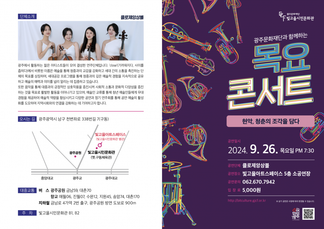 &lt;2024 목요콘서트 12회차 공연&gt;&nbsp; - 공연일시/장소 : 2024. 9. 26.(목), 19:30~/아트스페이스 소공연장&nbsp; - 공연명/공연팀 : 현악, 청춘의 조작을 담다/클로제앙상블&nbsp; - 공연내용 :&nbsp;청춘의 여정을 '꿈과도전’,&nbsp;‘사랑’,&nbsp;‘갈등과회복’,&nbsp;‘성찰과희망’&nbsp;의&nbsp;4가지 테마로 나누어&nbsp; &nbsp; &nbsp; &nbsp; &nbsp; &nbsp; &nbsp;표현한 현악앙상블(입장료 : 오천원 / 사전예약 및 공연문의 062-670-7942)광주문화재단과 함께하는 목요콘서트현악, 청춘의 조각을 담다공연일시 2024. 9. 26. 목요일 PM 7:30공연단체 클로제앙상블공연장소 빛고을아트스페이스 5층 소공연장공연문의 062.670.7942입장료 5,000원http://bitculture.gjcf.or.kr단체소개클로제앙상블광주에서 활동하는 젊은 아티스트들이 모여 결성한 연주단체입니다. 'close'(가까워지다, 사이를 좁히다)에서 비롯된 이름은 예술을 통해 청중과의 교감을 강화하고 세대 간의 소통을 촉진하는 단체의 목표를 상징하며, 세대공감 프로그램을 통해 청중과의 깊은 예술적 경험을 지속적으로 공유하고 예술의 매력과 의미를 널리 알리는 데 집중하고 있습니다.또한 음악을 통해 대중과의 긍정적인 상호작용을 증진시켜 사회적 소통과 문화적 다양성을 증진하는 것을 목표로 활발한 활동을 이어나가고 있으며, 예술인 교류를 통해 청년 예술인들에게 무대 경험을 제공하여 예술적 역량을 향상시키고 다양한 공연과 정기 연주회를 통해 공연 예술의 활성화를 도모하며 지역사회와의 연결을 강화하는 데 기여하고자 합니다.공연소개공연 "현악, 청춘의 조각을 담다"는 누구든 겪어봤을, 혹은 겪고있는 청춘의 여정을 '꿈과도전', '사랑', '갈등과회복', '성찰과희망'의 4가지 테마로 나누어 음악으로 풀어낸 공연입니다. 청춘의 특성을 담아내어 다양한 측면과 감정을 현악의 아름다운 하모니와 선율로 그려내 모두가 한번쯤 경험해 본 인생의 아름다움과 복잡성을 조명하며 음악과 삶의 공감대를 공유하고자 기획하였습니다.첫번째 테마, &lt;꿈과 도전&gt;은 시작의 열정과 모험심을 상징하는 것으로, 꿈을 꾸고 그 꿈을 실현하기 위해 첫 걸음을 내딛는 순간의 떨림과 기대감을 표현합니다. 이어서 &lt;사랑&gt;은 인생에서 가장 강렬하고 복잡한 감정 중 하나를 표현하며 사랑의 기쁨과 행복, 슬픔과 그리움까지 모든 순간들을 아름다운 하모니로 그려냅니다. &lt;갈등과 회복&gt;은 인생의 도전과 그 안에서 찾는 성장의 의미를 탐구하며, 갈등을 통해 자신을 더 깊이 이해하고, 극복의 과정에서 얻는 강함과 지혜를 들려줍니다. 마지막으로 &lt;성찰과 희망&gt;은 자신에 대한 성찰을 통해 미래에 대한 긍정적인 전망을 그려내며, 내면의 탐색을 통해 발견한 삶의 의미와 미래에 대한 희망을 떠올리며 감상할 수 있습니다.출연진바이올린 진채영- 전남대학교 예술대학 음악학과 졸업 및 동대학원 재학- 전남대학교 예술대학 실기우수자 연주 및 정기연주회 협연- 제 8회 비기닝 영 아티스트 콘서트 출연- 광주신포니에타 오케스트라, 아스마타 챔버오케스트라, 클로제앙상블 단원바이올린 김혜린- 전남대학교 예술대학 음악학과 졸업- 전남대학교 예술대학 실기우수자 연주- 클로제앙상블 단원비올라 이예린- 광주대학교 예술대학 음악학과 졸업- 전남대학교 문화전문대학원 석사 수료- 광주신포니에타 오케스트라, 아스마타 챔버오케스트라, 루체앙상블 단원, 클로제앙상블 대표첼로 김수연- 전남대학교 예술대학 음악학과 졸업- 장성여자중학교 첼로강사 및 지휘, 해남꿈키움 오케스트라, 화순영재앙상블 첼로강사- 클로제앙상블 단원첼로 현해린- 전남대학교 예술대학 음악학과 졸업 및 동대학원 재학- 제주 필 청소년 오케스트라 협연- 제주 심포니 오케스트라 협연- Vc Quartet 단원피아노 김한비- 전남대학교 예술대학 졸업- 전남대학교 예술대학 낭만 피아노 음악의 밤 연주- mozart International Competition in korea 마스터클래스 과정 이수- lieto piano concert 포헨즈 연주해설 이노을- 서울시립대학교 음악학과 피아노전공 졸업- 봄온아카데미 방송진행 전문인 교육과정 및 아나레슨 파이널클래스 수료- 도로교통공단 한국교통방송 TBN 아나운서 겸 기자- LG 시그니처 키친스위트 및 롯데갤러리 도슨트	프로그램&lt;꿈과 도전&gt;C.Debussy, "Clair de lune(달빛)"G.Holst, "St. Paul's Suite"I. Jig:Vivace&lt;사랑&gt;F.Kreisler, "Liebesfreud (사랑의 기쁨)"F.Kreisler, "Liebesleid (사랑의 슬픔)"&lt;갈등과 회복&gt;Karl Jenkins, "Palladio"Samuel Barber, "Adagio for Strings"&lt;성찰과 희망&gt;P.I.Tchaikovsky, Serenade for Strings in C major, Op.48I. Pezzo in forma di SonataII. Valse	&nbsp;	&nbsp;오시는 길광주광역시 남구 천변좌로 338번길 7(구동)대중교통버스&nbsp;광주공원 금남59, 대촌70, 향교 매월06, 진월07, 수완12, 지원45, 송암74, 대촌170&nbsp;지하철금남로 4가역 2번 출구, 광주공원 방면 도보로 900m&nbsp;주차빛고을시민문화관 B1, B2	&nbsp;	&nbsp;