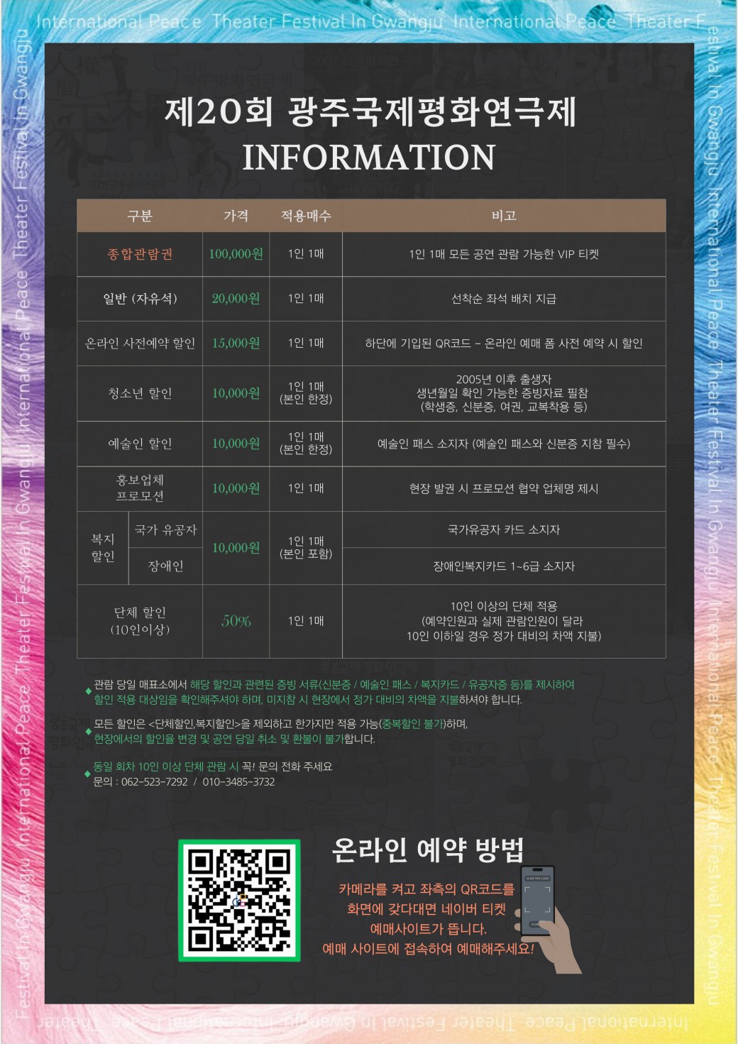 제20회 광주국제평화연극제 INFORMATION&nbsp;종합관람권 / 100,000원 / 1인 1매 / 1인 1매 모든 공연 관람 가능한 VIP 티켓&nbsp;일반 (자유석) / 20,000원 / 1인 1매 / 선착순 좌석배치 지급&nbsp;온라인 사전예약 할인 / 15,000원 / 1인 1매 / 하단에 기입된 QR코드 - 온라인 예매 품 사전 예약 시 할인&nbsp;청소년할인 / 10,000원 / 1인 1매(본인 한정) / 2005년 이후 출생자 생년월일 확인 가능한 증빙자료 필참 (학생증, 신분증, 여권, 교복착용 등)&nbsp;예술인 할인 / 10,000원 / 1인 1매(본인 한정) / 예술인 패스 소지자 (예술인 패스와 신분증 지참 필수)&nbsp;​홍보업체프로모션 / 10,000원 / 1인 1매 / 현장 발권시 프로모션 협약 업체명 제시&nbsp;복지할인 국가유공자 / 10,000원 / 1인 1매(본인포함) / 국가유공자 카드 소지자&nbsp;복지할인 장애인 / 10,000원 / 1인 1매(본인포함) / 장애인복지카드 1~6급 소지자&nbsp;단체 할인(10인이상) / 50% / 1인 1매 / 10인 이상의 단체 적용(예약인원과 실제 관람인원이 달라 10인 이하일 경우 정가 대비의 차액 지불)&nbsp;&nbsp;관람 당일 매표소에서 해당 할인과 관련된 증빙 서류(신분증 / 예술인 패스 / 목지카드 /유공자증 등)를 제시하여 할인 적용 대상임을 확인해주셔야 하며, 미지참 시 현장에서 정가 대비의 차액을 지불하셔야 합니다.&nbsp;모든 할인은 &lt;단체할인,복지할인&gt;을 제외하고 한가지만 적용 가능(중복할인 불가)하며, 현장에서의 할인율 변경 및 공연 당일 취소 및 환불이 불가합니다&nbsp;동일 회차 10인 이상 단체 관람시 꼭! 문의 전화 주세요&nbsp;문의 062-523-7292 / 010-3485-3732&nbsp;온라인 예약 방법&nbsp;카메라를 켜고 좌측의 QR코드를 화면에 갖다대면 네이버 티켓 예매사이트가 듭니다.&nbsp;예매 사이트에 접속하여 예매해주세요!