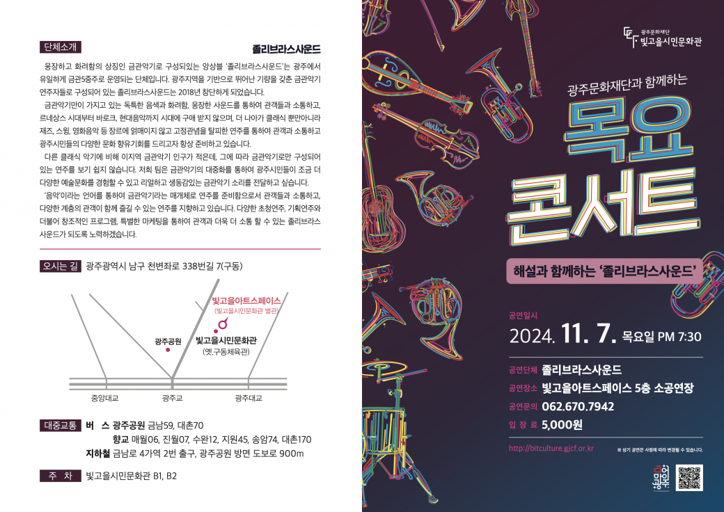 &lt;2024&nbsp;목요콘서트&nbsp;17회차 공연 관람&nbsp;&gt;-&nbsp;공연명&nbsp;: 해설과 함께하는 졸리브라스사운드-&nbsp;공연일시/장소&nbsp;: 2024. 11. 7.(목) 19:30/빛고을아트스페이스&nbsp;5층 소공연장(광주시 남구 천변좌로&nbsp;338번길&nbsp;7)-&nbsp;공연내용&nbsp;:&nbsp;다양한 장르의 음악을 한 무대에서 금관5중주로 연주-&nbsp;공연단체&nbsp;:&nbsp;졸리브라스사운드-&nbsp;관람대상&nbsp;:&nbsp;시민누구나(7세이상)-&nbsp;입장료&nbsp;:&nbsp;현금&nbsp;5,000원(현장 납부)- 광주 문화누리이용자 무료 입장&nbsp;-&nbsp;관람예약 및 문의&nbsp;: 062-670-7942-&nbsp;주차&nbsp;:&nbsp;빛고을시민문화관 지하주차장(무료)-&nbsp;광주문화재단 빛고을시민문화팀