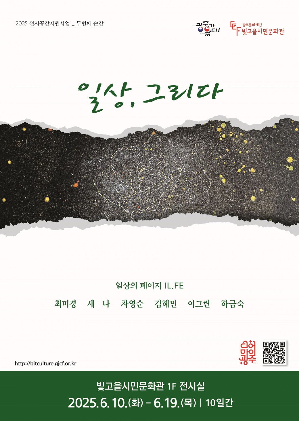 2025 전시공간지원사업 선정 예술인 2회차 전시ㅇ 전 시 명 :&nbsp; “일상, 그리다”ㅇ 전시기간 : 2025. 6. 10.(화) ~ 6. 19.(목), 10일간, 09:00 ~ 18:00ㅇ 전시장소 : 빛고을시민문화관 1층 전시실ㅇ 전시작가 : 최미경,새나,차영순,김혜민,이그린,하금숙ㅇ 전시분야 : 회화ㅇ 관 람 료 : 무료ㅇ 문&nbsp; &nbsp;의 : 062-670-7934이번 전시 「일상, 그리다」는 시각예술 작가 6명이 참여한 단체전으로, 일상 속 장면과 감정, 사유의 조각들을 회화 작품 총 23점에 담아낸 전시다.전시 기획 단체 ‘일상의 페이지’는 반복되지만 각기 다른 이야기를 품은 하루하루의 일상에 주목하며, 이를 예술로 기록하고 공유하는 활동을 지속해오고 있다.&nbsp;이번 전시는 지나치는 풍경, 머무는 공간, 익숙한 대화 속 감정 등 작가가 마주한 다양한 장면들을 각자의 화면 위에 풀어낸다.작품들은 작가의 내밀한 시선과 감정을 담고 있으면서도, 관람자가 스스로의 경험을 투영할 수 있는 여백을 제공함으로써 ‘공감의 연결’을 시도한다.&lt;&lt;전시 연계 프로그램&gt;&gt;ㅇ 최미경, 새나, 차영순, 김혜민, 이그린, 하금숙 작가의 전시작품북이 전시실에 비치되어 있습니다.&nbsp;